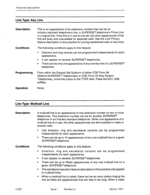 Page 242Features Description 
Line Type: Key Line 
Description 
Conditions 
Programming 
Operation 
This is an appearance of an extension number that can be an 
industry-standard telephone’s line, a SURERSETtelephone’s Prime Line 
or a logical line. If the line is in use at one set, the other appearances of the 
line are busy and unavailable for separate calls. See the Line frivacy 
feature description in this practice for joining established calls on key lines. 
The following conditions apply to this feature:...