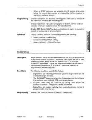 Page 245Features 
l When no DTMF receivers are available, the 45 second time period 
before the lockout alarm occurs is increased by the time required to 
wait for an available receiver. 
Programming Enable COS Option 227 (Lockout Alarm Applies) in the class of service of 
the extensions for which the feature applies. 
Enable COS Option 102 (Attendant Display of System Alarms) for those 
consoles which can read and cancel the lockout alarms. 
Enable COS Option 108 (Attendant Audible Lockout Alarm) to cause the...