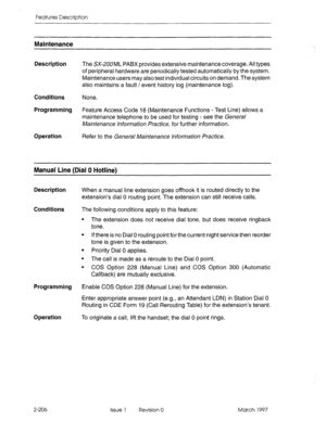 Page 246Features Description 
Maintenance 
Description The SX-2U0ML PABX provides extensive maintenance coverage. All types 
of peripheral hardware are periodically tested automatically by the system. 
Maintenance users may also test individual circuits on demand. The system 
also maintains a fault / event history log (maintenance log). 
Conditions None. 
Programming Feature Access Code 18 (Maintenance Functions - Test Line) allows a 
maintenance telephone to be used for testing - see the Gene& 
Maintenance...