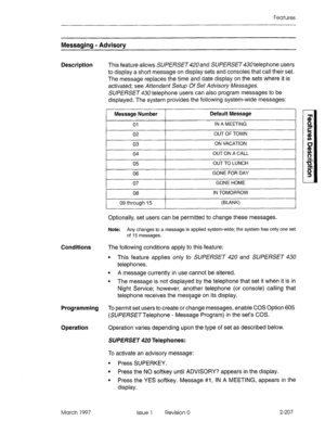 Page 247Features 
Messaging - Advisory 
Description 
This feature allows SiJPERSET420 and SUPERSET telephone users 
to display a short message on display sets and consoles that call their set. 
The message replaces the time and date display on the sets where it is 
activated; see Attendant Setup Of Set Advisory Messages. 
SUPERSET 430 telephone users can also program messages to be 
displayed. The system provides the following system-wide messages: 
Message Number Default Message 
01 
IN A MEETING 
I 
02 OUT OF...