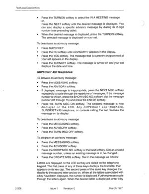 Page 248Features Description 
2-208 
l Press the TURNON softkey to select the IN A MEETING message 
or, 
Press the NEXT softkey until the desired message is displayed. You 
can also display a specific advisory message by dialing its 2-digit 
number (see preceding table). 
l When the desired message is displayed, press the TURNON softkey. 
The selected message is displayed on your set. 
To deactivate an advisory message: 
9 Press SUPERKEY. 
l Press the NO softkey until ADVISORY? appears in the display. 
l Press...