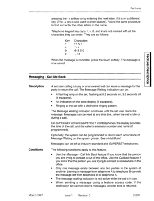 Page 249Features 
pressing the + softkey or by entering the next letter, if it is on a different 
key. (The + key is also used to enter spaces). Follow the same procedure 
to find and enter the other letters in the name. 
Telephone keypad key caps 1, *, 0, and # are not marked with all the 
characters they can enter. They are as follows: 
Key Characters 
I ! ? % -I 
* , 
0 &O 
# ., I# 
When the message is complete, press the SAVE softkey. The message is 
now saved. 
Messaging - Call Me Back 
Description A set...