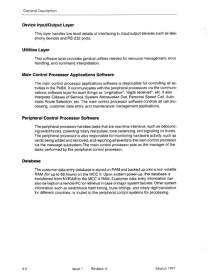 Page 26General Description 
Device Input/Output Layer 
This layer handles low level details of interfacing to input/output devices such as tele- 
phony devices and RS-232 ports. 
Utilities Layer 
This software layer provides general utilities needed for resource management, error 
handling, and command interpretation. 
Main Control Processor Applications Software 
The main control processor applications software is responsible for controlling all ac- 
tivities in the PABX. It communicates with the peripheral...