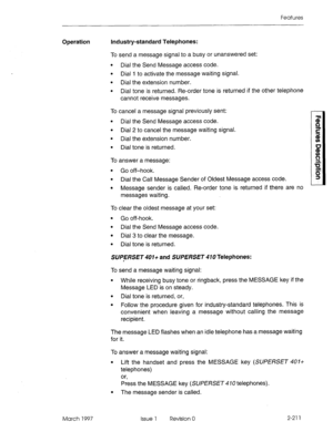 Page 251Features 
Operation Industry-standard Telephones: 
March 1997 To send a message signal to a busy or unanswered set: 
l Dial the Send Message access code. 
l Dial I to activate the message waiting signal. 
l Dial the extension number. 
l Dial tone is returned. Re-order tone is returned if the other telephone 
cannot receive messages. 
To cancel a message signal previously sent: 
l Dial the Send Message access code. 
l Dial 2 to cancel the message waiting signal. 
l Dial the extension number. 
l Dial tone...