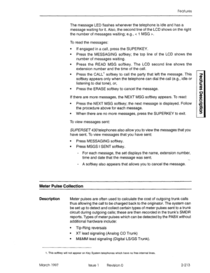 Page 253Features 
The message LED flashes whenever the telephone is idle and has a 
message waiting for it. Also, the second line of the LCD shows on the right 
the number of messages waiting; e.g., < I MSG >. 
To read the messages: 
l If engaged in a call, press the SUPERKEY. 
l Press the MESSAGING softkey; the top line of the LCD shows the 
number of messages waiting. 
l Press the READ MSG softkey. The LCD second line shows the 
extension number and the time of the call. 
l Press the CALL’ softkey to call the...