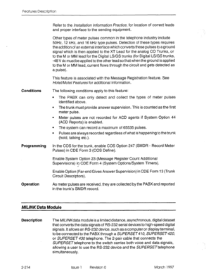 Page 254Features Description 
Refer to the /rWa//a~io~~ /~~o~-ma~ion /?&ice, for location of correct leads 
and proper interface to the sending equipment. 
Other types of meter pulses common in the telephone industry include 
5OHz 12 kHz, and 16 kHz type pulses. Detection of these types requires 
the addition of an external interface which converts these pulses to a ground 
signal which is then applied to the XT Lead for the analog CO Trunks, or 
to the M or MM lead for the Digital LS/GS trunks (for Digital...