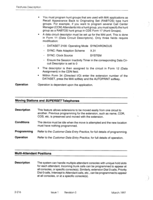 Page 256Features Description 
l You must program hunt groups that are used with MAI applications as 
Recall Appearance Back to Originating Set (RABTOS) type hunt 
groups. For example, if you want to program several Call Center 
Manager (CCM) Attendants into a hunt group, you must specify the hunt 
group as a RABTOS hunt group in CDE Form 17 (Hunt Groups). 
l A data circuit descriptor must be set up for the MAI port. This is done 
in Form 11 (Data Circuit Descriptors). Only three fields require 
modification: 
-...