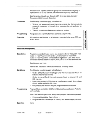 Page 257Features 
Any console in a particular tenant group can switch that tenant group to 
Night Service or to Day Service; see Attendant Night/Day Switching. 
Conditions 
Programming 
Operation See Tenanting, Recall, and Console LDN Keys; see also Attendant 
Transparent Multi-console Operation. 
The following conditions apply to this feature: 
l When a call appears at more than one console, the first console to 
answer is connected to the call; other consoles stop being alerted for 
this call. 
l There is a...