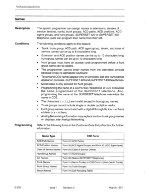 Page 258Features Description 
Names 
Description The system programmer can assign names to extensions, classes of 
service, tenants, trunks, trunk groups, ACD paths, ACD positions, ACD 
agent groups, and hunt groups. SUPERSET 420 or SUPERSET 430 
telephone users can program their name from their set. 
Conditions The following conditions apply to this feature: 
. 
. 
. 
. 
. 
. 
. 
. 
. 
. 
. Trunk, trunk group, ACD path, ACD agent group, tenant, and class of 
service names can be up to 8 characters long....