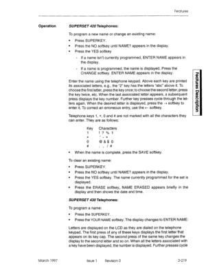 Page 259Features 
Operation SW% RSET 420 Telephones: 
To program a new name or change an existing name: 
l Press SUPERKEY. 
l Press the NO softkey until NAME? appears in the display. 
l Press the YES softkey 
- If a name isn’t currently programmed, ENTER NAME appears in 
the display. 
- If a name is programmed, the name is displayed. Press the 
CHANGE softkey. ENTER NAME appears in the display. 
Enter the name using the telephone keypad. Above each key are printed 
its associated letters, e.g., the “2” key has...