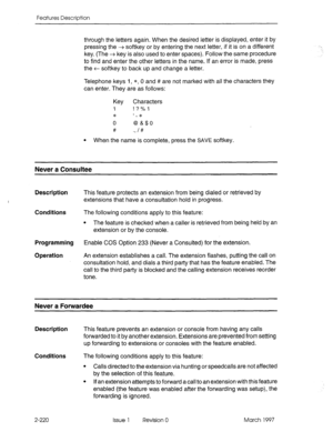 Page 260Features Description 
through the letters again. When the desired letter is displayed, enter it by 
pressing the + softkey or by entering the next letter, if it is on a different 
key. (The + key is also used to enter spaces). Follow the same procedure 
to find and enter the other letters in the name. If an error is made, press 
the + softkey to back up and change a letter. 
Telephone keys I, *, 0 and # are not marked with all the characters they 
can enter. They are as follows: 
KeY Characters 
1 ! ? %...