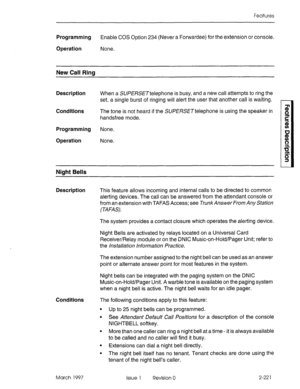 Page 261Features 
Programming Enable COS Option 234 (Never a Forwardee) for the extension or console. 
Operation None. 
New Call Ring 
Description 
Conditions 
Programming 
Operation When a SUf,!%SE~telephone is busy, and a new call attempts to ring the 
set, a single burst of ringing will alert the user that another call is waiting. 
The tone is not heard if the SU/?%SE~telephone is using the speaker in 
handsfree mode. 
None. 
None. 
Niaht Bells 
Description This feature allows incoming and internal calls to...