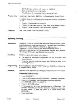 Page 262Features Description 
l Standard ringing cadence only is used for night bells. 
l Calls can be transferred to night bells. 
l Recall features do not operate when ringing a night bell. 
Programming Assign each Night Bell in CDE Form 18 (Miscellaneous System Ports). 
If the DNIC Music-on-Hold/Pager Unit is being used, program the following 
as well: 
l Program a Digital Line Card in Form I. 
l Program the DNIC device type as “DMP” (DNIC Music/Pager) in Form 9. 
l Program a pager number in Form 18 with each...