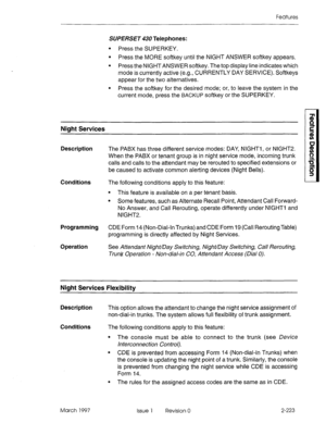 Page 263Features 
SUPERSET 430 Telephones: 
l Press the SUPERKEY. 
l Press the MORE softkey until the NIGHT ANSWER softkey appears. 
l Press the NIGHT ANSWER softkey. The top display line indicates which 
mode is currently active (e.g., CURRENTLY DAY SERVICE). Softkeys 
appear for the two alternatives. 
l Press the softkey for the desired mode; or, to leave the system in the 
current mode, press the 
BACKUP softkey or the SUPERKEY. 
Night Services 
Description The PABX has three different service modes: DAY,...