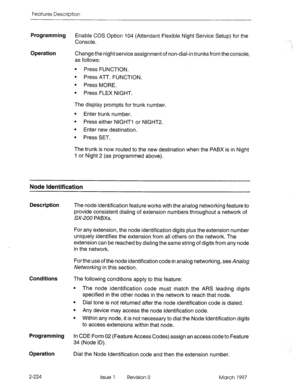 Page 264Features Description 
Programming 
Enable COS Option 104 (Attendant Flexible Night Service Setup) for the 
Console. 
Operation Change the night service assignment of non-dial-in trunks from the console, 
as follows: 
l Press FUNCTION. 
l Press ATT. FUNCTION. 
l Press MORE. 
l Press FLEX NIGHT. 
The display prompts for trunk number. 
l Enter trunk number. 
l Press either NIGHT-I or NlGHT2. 
l Enter new destination. 
l Press SET. 
The trunk is now routed to the new destination when the PABX is in Night 
1...