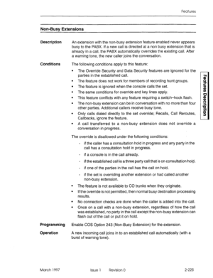 Page 265Features 
Non-Busv Extensions 
Description An extension with the non-busy extension feature enabled never appears 
busy to the PABX. if a new call is directed at a non busy extension that is 
already in a call, the PABX automatically overrides the existing call. After 
a warning tone, the new caller joins the conversation. 
Conditions 
The following conditions apply to this feature: 
. 
. 
. The Override Security and Data Security features are ignored for the 
parties in the established call. 
The...