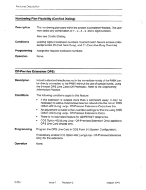 Page 266Features Description 
Numbering Plan Flexibility (Conflict Dialing) 
Description The numbering plan used within the system is completely flexible. The user 
may select any combination of I -, 2-, 3-, 4- and 5digit numbers. 
Also see Conflict Dialing. 
Conditions 
Leading digits of extension numbers must not match feature access codes 
except codes 20 (Call Back Busy), and 31 (Executive Busy Override). 
Programming 
Assign the required extension numbers. 
Operation None. 
Off-Premise Extension (OPS)...