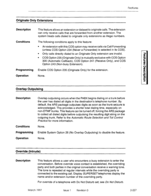 Page 267Features 
Originate Only Extensions 
Description 
Conditions 
Programming 
Operation 
This feature allows an extension or dataset to originate calls. The extension 
can only receive calls that are forwarded from another extension. The 
system treats calls dialed to originate only extensions as illegal numbers. 
The following conditions apply to this feature: 
l An extension with this COS option may receive calls via Call Forwarding 
(unless COS Option 234 (Never a Forwardee) is selected in its COS). 
l...