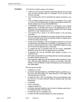 Page 268Features Description 
Conditions The following conditions apply to this feature: 
. 
. 
. 
. 
. If there is a call-me-back message outstanding between the overriding 
party and the overridden party, it is canceled. This is not done if the ,” 
console overrides. 
The overriding party cannot manipulate the original connection in any 
way. 
If the overridden extension puts the call on consultation hold or goes 
on-hook, the intruding extension is dropped and receives reorder tone. 
Display telephones will...
