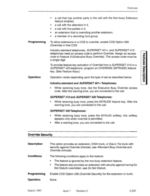 Page 269Features 
. 
a call that has another party in the call with the Non-busy Extension 
feature enabled, 
. 
a call with the attendant in it, 
. 
a call with five parties in it, 
. 
an extension that is overriding another extension, 
. 
a member of a recording hunt group. 
Programming To allow extensions in a COS to override, enable COS Option 500 
(Override) in that COS. 
Industry-standard telephones, SUPERSET401+, and SUPERSET 
telephones need an access code to perform Override. Assign an access 
code to...