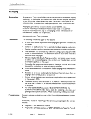 Page 270Features Description 
PA Paging 
Description 
An extension, Tie trunk, or DISA trunk can be permitted to access the paging 
equipment by dialing the required access code. Access may be restricted 
to any of the nine zones depending upon the access code dialed. if an 
extension tries to access busy paging equipment, busy tone is returned. 
Paging equipment may be connected to an SX-ZOU ML tia a 
Music-on-Hold/Pager module on the Universal Card or via a DNIC 
Music-on-Hold/Pager Unit. Up to nine paging...