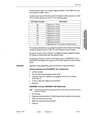 Page 271Features 
Enable System Option 03, Single Paging Amplifier, if the PABX has only 
one paging amplifier output. 
Enable one or more of the following COS Options for the extension in CDE 
Form 3 (COS Options) as shown in the following table. 
CO!3 Option Number Description 
303 Paging Zone 1 Access 
304 Paging Zone 2 Access 
305 Paging Zone 3 Access 
306 Paging Zone 4 Access 
307 Paging Zone 5 Access 
308 Paging Zone 6 Access 
309 Paging Zone 7 Access 
310 Paging Zone 8 Access 
311 Paging Zone 9 Access...