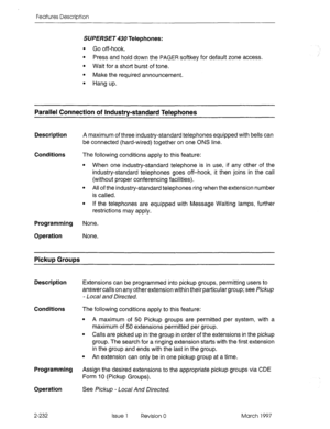 Page 272Features Description 
SUPERSET 430 Telephones: 
l Go off-hook. 
l Press and hold down the PAGER softkey for default zone access. 
l Wait for a short burst of tone. 
l Make the required announcement. 
l Hang up. 
Parallel Connection of Industry-standard Telephones 
Description A maximum of three industry-standard telephones equipped with bells can 
be connected (hard-wired) together on one ONS line. 
Conditions 
The following conditions apply to this feature: 
l When one industry-standard telephone is in...