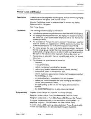 Page 273Features 
Pickup - Local and Directed 
Description 
A telephone can be assigned to a pickup group, and can answer any ringing 
telephone within that group. This is Local Pickup. 
Directed Call Pickup allows an extension user to answer any ringing 
telephone within the system. 
see 
Pickup Groups. 
Conditions 
The following conditions apply to this feature: 
l Local Pickup operates only for extensions within the same pickup group. 
l For ringing SUPEWETtelephones, the ringing line is scanned for from 
the...