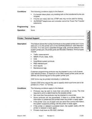 Page 275Features 
Conditions The following conditions apply to this feature: 
l If a transfer takes place, any existing calls on the transferred trunks are 
dropped. 
l If trunks are rotary dial only, DTMF sets may not be used for dialing. 
l SWERSE~telephones and consoles cannot be Power Fail Transfer 
extensions. 
Programming None. 
Operation None. 
Printer / Terminal Support 
Description 
This feature allows the routing of printouts to the system printer port, to any 
data port, or to the printer port on the...