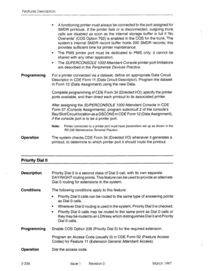 Page 276Features Description 
l A functioning printer must always be connected to the port assigned for 
SMDR printouts. If the printer fails or is disconnected, outgoing trunk 
calls are disabled as soon as the internal storage buffer is full if ‘No 
Overwrite’ (COS Option 702) is enabled in the COS for the trunk. The 
system’s internal SMDR record buffer holds 200 SMDR records; this 
provides sufficient time for printer maintenance. 
l The PMS printer port must be dedicated to PMS only; it cannot be 
shared...