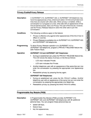 Page 277Features 
Privacy Enable/Privacy Release 
Description 
A SUPERSET 4 10, SUPERSET 420, or SUPERSET 430 telephone may 
have line appearances of key, direct trunk select, CO line and private trunk 
lines that are shared with other sets. When privacy is enabled, while a 
conversation is in progress on a line, other sets with an appearance of that 
line are denied access. See Line Prkq.‘. The user of the line can, however, 
use the Privacy Release feature to allow the other sets to join the 
conversation....