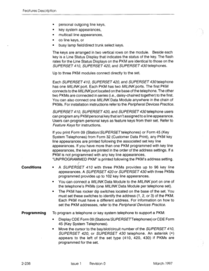 Page 278Features Description 
Conditions 
l personal outgoing line keys, 
l key system appearances, 
. 
multicall line appearances, 
. 
co line keys, or 
l busy lamp field/direct trunk select keys. 
The keys are arranged in two vertical rows on the module. Beside each 
key is a Line Status Display that indicates the status of the key. The flash 
rates for the Line Status Displays on the PKM are identical to those on the 
SUPERSET 410, SUPERSET 420, and SUPERSET 430 telephones. 
Up to three PKM modules connect...