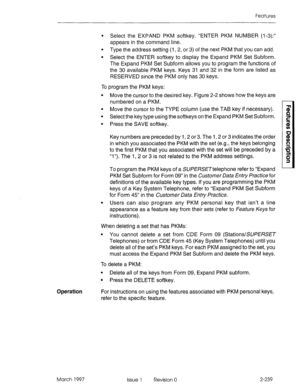 Page 279Features 
l Select the EXPAND PKM softkey. “ENTER PKM NUMBER (l-3):” 
appears in the command line. 
l Type the address setting (I, 2, or 3) of the next PKM that you can add. 
l Select the ENTER softkey to display the Expand PKM Set Subform. 
The Expand PKM Set Subform allows you to program the functions of 
the 30 available PKM keys. Keys 31 and 32 in the form are listed as 
RESERVED since the PKM only has 30 keys. 
To program the PKM keys: 
l Move the cursor to the desired key. Figure 2-2 shows how the...