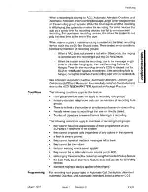 Page 281Features 
When a recording is playing for ACD, Automatic Attendant Overflow, and 
Automated Attendant, the Recording Message Length Timer (programmed 
on the recording group) applies. When the timer expires and the recording 
is still playing, the system terminates the recording. For some devices this 
acts as a safety timer for recording devices that fail to terminate their 
recording. For tape based recording devices, this allows the system to not 
play the dead time at the end of the tape. 
When an...