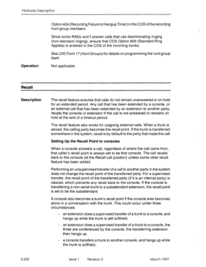 Page 282Features Description 
Option 404 (Recording 
Failure to Hangup Timer) in the COS of the recording 
hunt group members. 
Since some RADs won’t answer calls that use discriminating ringing 
(non-standard ringing), ensure that COS Option 809 (Standard Ring 
Applies) is enabled in the COS of the incoming trunks. 
See CDE Form 77cMnrGroupsjfor details on programming the hunt group 
itself. 
Operation Not applicable. 
Recall 
Description 
The recall feature ensures that calls do not remain unanswered or on...