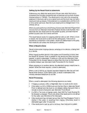 Page 283Features 
Setting Up the Recall Point to extensions 
Extensions only affect the recall point of trunk calls when the trunk is 
answered (this includes answering calls via features such as Auto-Answer, 
directed pickup or TAFAS). The recall point is only set to the answering 
extension if the trunk call is not a serial trunk and the trunk has not had a 
recall point set up already. If the extension is a subattendant, and the trunk 
is not a serial call trunk, then the trunk recall point is changed even if...