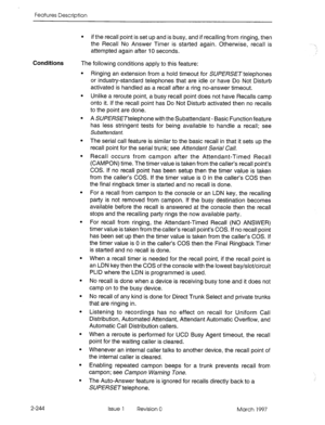 Page 284Features Description 
. 
if the recall point is set up and is 
busy, and if recalling from ringing, then 
the Recall No Answer Timer is started again. Otherwise, recall is 
attempted again after IO seconds. 
Conditions The following conditions apply to this feature: 
2-244 
l Ringing an extension from a hold timeout for SU/?!%SE~telephones 
or industry-standard telephones that are idle or have Do Not Disturb 
activated is handled as a recall after a ring no-answer timeout. 
l Unlike a reroute point, a...