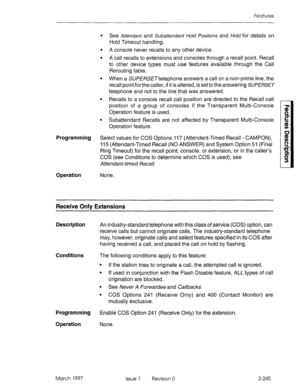 Page 285Features 
Programming 
Operation 
l See Attendant and Subattendant l-/old Positions and Hold for details on 
Hold Timeout handling. 
l A console never recalls to any other device, 
l A call recalls to extensions and consoles through a recall point. Recall 
to other device types must use features available through the Call 
Rerouting table. 
l When a SU/?E/?SE~teiephone answers a call on a non-prime line, the 
recall point for the caller, if it is altered, is set to the answering 
SUPERSET 
telephone and...