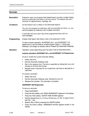 Page 286Features Description 
Reminder 
Description 
Conditions 
Programming 
Operation 
2-246 Extension users can program their telephones to provide a single ringing 
burst at a particular time within a 24-hour period. This feature acts as a 
reminder for appointments, meetings, etc. 
Do 
Not Disturb has no effect on the Reminder feature. 
You can only program an extension with one reminder at a time, i.e., you 
cannot program an extension with multiple reminders. 
A reminder will occur each day at the...