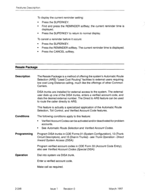 Page 288Features Description 
To display the current reminder setting: 
l Press the SUPERKEY. 
l Find and press the REMINDER softkey; the current reminder time is 
displayed. 
l Press the SUPERKEY to return to normal display. 
To cancel a reminder before it occurs: 
l Press the SUPERKEY. 
l Press the REMINDER softkey. The current reminder time is displayed. 
l Press the CANCEL softkey. 
Resale Package 
Description 
Conditions 
Programming 
Operation 
2-248 The Resale Package is a method of offering the system’s...