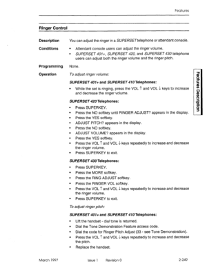 Page 289Features 
Ringer Control 
Description You can adjust the ringer in a SU/?E/XXTteiephone or attendant console. 
Conditions 
l Attendant console users can adjust the ringer volume. 
l SUPERSET 401+, SUPERSET 420, and SUPERSET 430 telephone 
users can adjust both the ringer volume and the ringer pitch. 
Programming None. 
Operation To adjust ringer volume: 
SUPERSET 401+ and SUPERSET 410 Telephones: 
l While the set is ringing, press the VOL I’ and VOL J keys to increase 
and decrease the ringer volume....