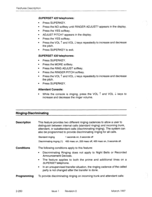 Page 290Features Description 
SUPERSET 420 telephones: 
Press SUPERKEY. 
Press the NO softkey until RINGER ADJUST? appears in the display. 
Press the YES softkey. 
ADJUST PITCH? appears in the display. 
Press the YES softkey. 
Press the VOL ? and VOL J keys repeatedly to increase and decrease 
the pitch. 
Press SUPERKEY to exit. 
SUPERSET 43U telephones: 
l Press SUPERKEY. 
l Press the MORE softkey. 
l Press the RING ADJUST softkey. 
l Press the RINGER PITCH softkey. 
l Press the VOL I’ and VOL 4 keys repeatedly...