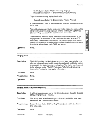 Page 291Features 
Enable System Option 17 (Discriminating Ringing). 
Disable System Option 18 (Discriminating Ringing Always). 
To provide discriminating ringing for all calls: 
Enable System Option 18 (Discriminating Ringing Always). 
If System Options 17 and 18 are not selected, standard ringing is provided 
for all calls. 
To provide only standard ringing for specific trunks or consoles calling (while 
still providing discriminating ringing to others), enable COS Option 809 
(Standard Ring Applies) for the...