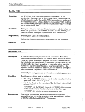 Page 292Features Description 
Satellite PABX 
Description 
Conditions 
Programming 
Operation 
An SX-200 ML PABX can be installed as a satellite PABX. In this 
configuration, the system has no direct connection to the serving central 
office for incoming traffic. The satellite PABX has no directory number and 
receives all its incoming calls over tie trunks from another PABX. Enabling 
the satellite PABX system option automatically adjusts any required settings 
for the loss and level plan. 
Some gain settings...