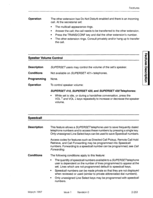 Page 293Features 
Operation The other extension has Do Not Disturb enabled and there is an incoming 
call. At the secretarial set: 
l The multicall appearance rings. 
l Answer the call; the call needs to be transferred to the other extension. 
l Press the TRANSCONF key and dial the other extension’s number. 
l The other extension rings. Consult privately and/or hang up to transfer 
the call. 
Speaker Volume Control 
Description SUPEBSETusers may control the volume of the set’s speaker. 
Conditions Not available...