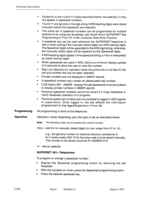 Page 294Features Description 
. 
. 
. 
. 
. 
. 
. 
. 
. 
. 
. 
. 
Except for in the *3 and ** codes described below, the asterisk (*) may 
not appear in speedcall numbers. 
*3 and ** are ignored in the digit string if ARS leading digits were dialed 
manually before the Speedcall was selected. 
The same set of speedcall numbers can be programmed for multiple 
extensions by using key templates; see Guest Room SWERSET Key 
Programming in Form 37 in the Customer Data Entv Practice. 
A speedcall key can be used...