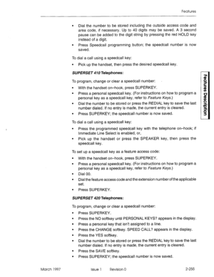 Page 295Features 
March 1997 
l Dial the number to be stored including the outside access code and 
area code, if necessary. Up to 40 digits may be saved. A 3 second 
pause can be added to the digit string by pressing the red HOLD key 
instead of a digit. 
l Press Speedcall programming button; the speedcall number is now 
saved. 
To dial a call using a speedcall key: 
l Pick up the handset, then press the desired speedcall key. 
SUPERSET 410 Telephones: 
To program, change or clear a speedcall number: 
l With...