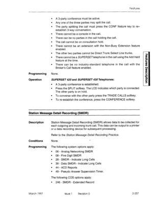 Page 297Features 
. 
. 
. 
A 3-party conference must be active. 
Any one of the three parties may split the call. 
The party splitting the call must press the CONF feature key to re- 
establish 3-way conversation. 
There cannot be a console in the call. 
There can be no parties in the call holding the call. 
The call cannot be on consultation hold. 
There cannot be an extension with the Non-Busy Extension feature 
enabled. 
The other two parties cannot be Direct Trunk Select Line trunks. 
There cannot be a...