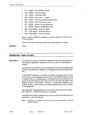 Page 298Features Description 
. 
. 
. 
. 
* 
. 
. 
. 
. 
. 
. 
247 - SMDR - Record Meter Pulses 
700 - SMDR - Does Not Apply 
702 - SMDR - Overwrite Buffer 
803 - SMDR - Drop Calls c n Digits 
804 - SMDR - Drop Incomplete Outgoing Calls 
806 - SMDR - Record Incoming Calls 
807 - SMDR - Display Private Speedcall 
814 - SMDR - Record ANVDNISKLASS 
906 - Data SMDR - Does Not Apply 
907 - Data SMDR - Extended Record 
908 - Data SMDR - Overwrite Buffer 
Ensure outgoing SMDR is enabled for the trunk groups in CDE Form...