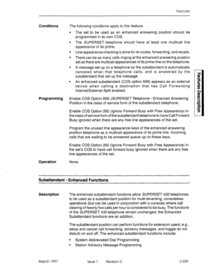 Page 299Features 
Conditions The following conditions apply to this feature: 
l The set to be used as an enhanced answering position should be 
programmed in its own COS. 
l The SUPERSET telephone should have at least one multicall line 
appearance of its prime. 
l Line appearance checking is done for re-routes, forwarding, and recalls. 
l There can be as many calls ringing at the enhanced answering position 
set as there are multicall appearances of its prime line on the telephone. 
l A message set up on a...